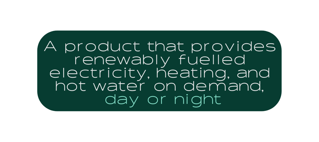 A product that provides renewably fuelled electricity heating and hot water on demand day or night